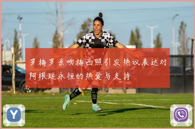 罗梅罗亲吻梅西照引发热议表达对阿根廷永恒的热爱与支持